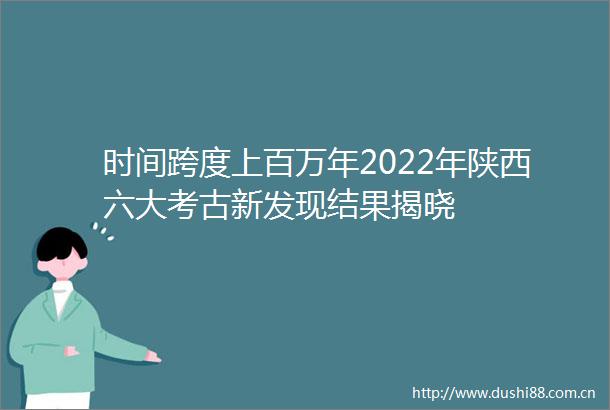 时间跨度上百万年2022年陕西六大考古新发现结果揭晓
