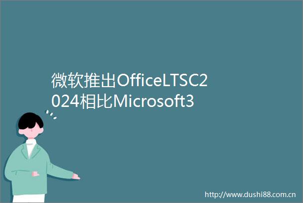 微软推出OfficeLTSC2024相比Microsoft365缺少AI及云功能支持