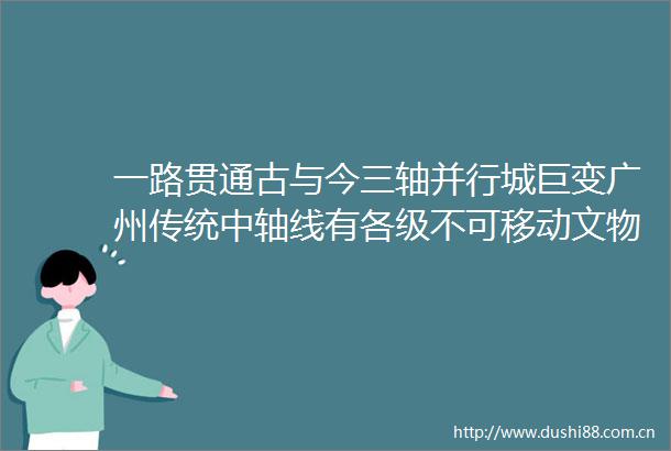 一路贯通古与今三轴并行城巨变广州传统中轴线有各级不可移动文物87处历史建筑93处