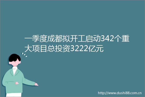 一季度成都拟开工启动342个重大项目总投资3222亿元