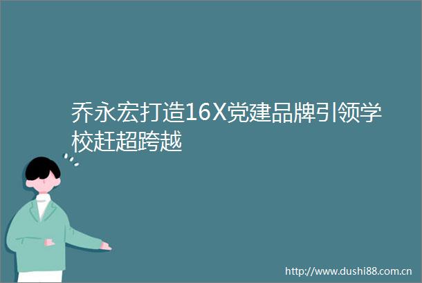 乔永宏打造16X党建品牌引领学校赶超跨越