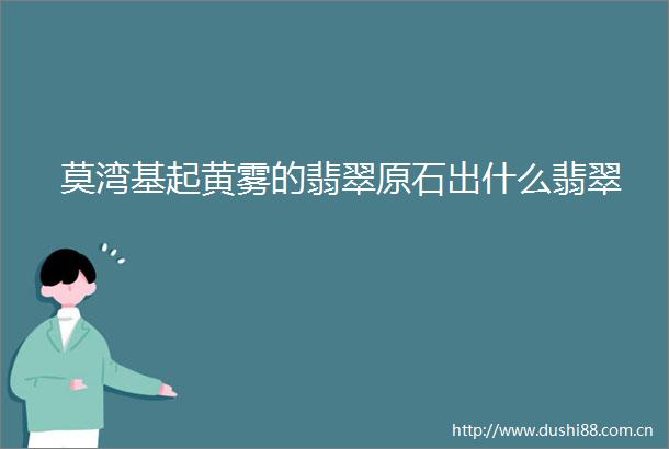 莫湾基起黄雾的翡翠原石出什么翡翠