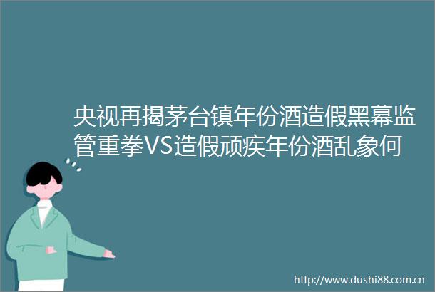 央视再揭茅台镇年份酒黑幕监管重拳VS顽疾年份酒乱象何解｜行业风向标