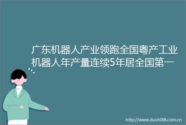 广东机器人产业领跑全国粤产工业机器人年产量连续5年居全国第一