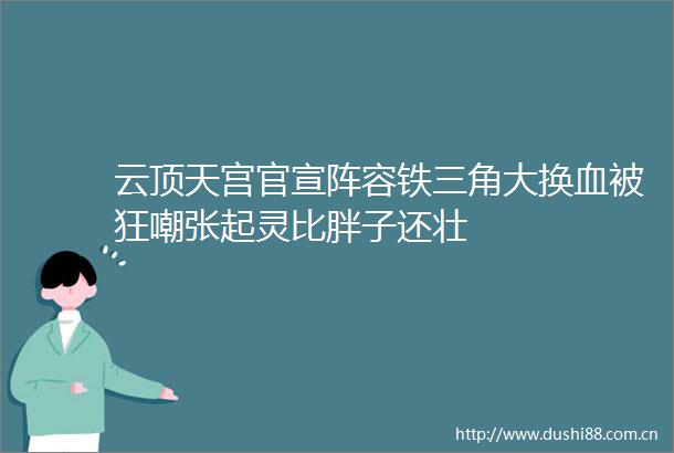 云顶天宫官宣阵容铁三角大换血被狂嘲张起灵比胖子还壮