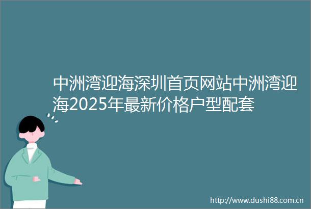 中洲湾迎海深圳首页网站中洲湾迎海2025年最新价格户型配套