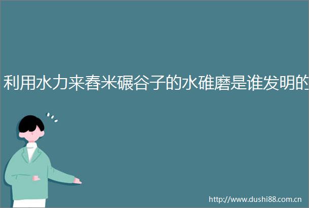 利用水力来舂米碾谷子的水碓磨是谁发明的