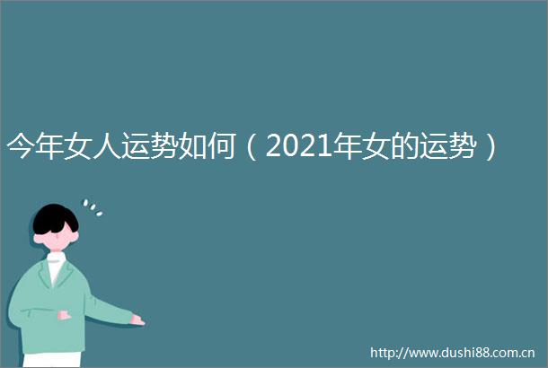 今年女人运势如何（2021年女的运势）