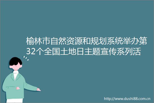 榆林市自然资源和规划系统举办第32个全国土地日主题宣传系列活动