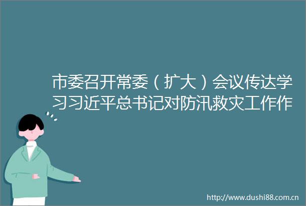 市委召开常委（扩大）会议传达学习总书记对防汛救灾工作作出的重要指示精神和省委十届十一次全会暨省委工作会议精神