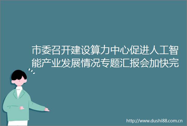 市委召开建设算力中心促进人工智能产业发展情况专题汇报会加快完善布局挖潜提能优化供给推动算力尽快转化为现实生产力