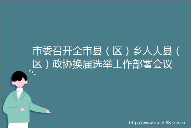 市委召开全市县（区）乡人大县（区）政协换届选举工作部署会议