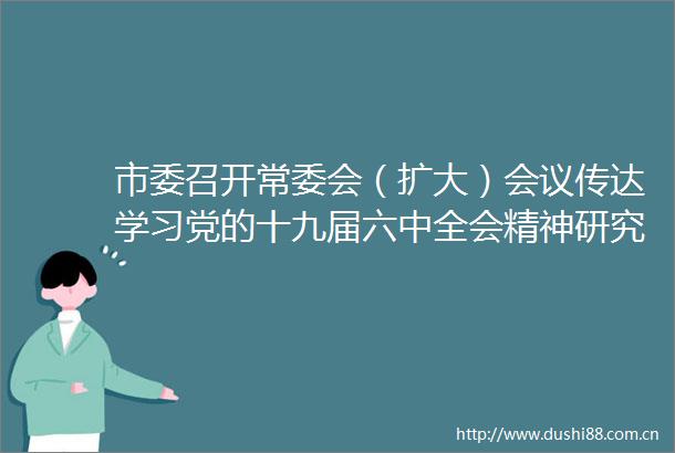 市委召开常委会（扩大）会议传达学习党的十九届六中全会精神研究贯彻落实意见