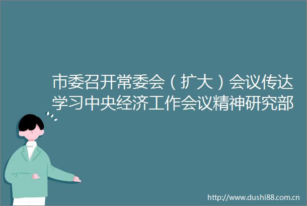 市委召开常委会（扩大）会议传达学习中央经济工作会议精神研究部署我市贯彻落实措施蒿慧杰主持会议