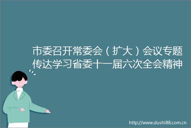 市委召开常委会（扩大）会议专题传达学习省委十一届六次全会精神研究我市贯彻落实意见