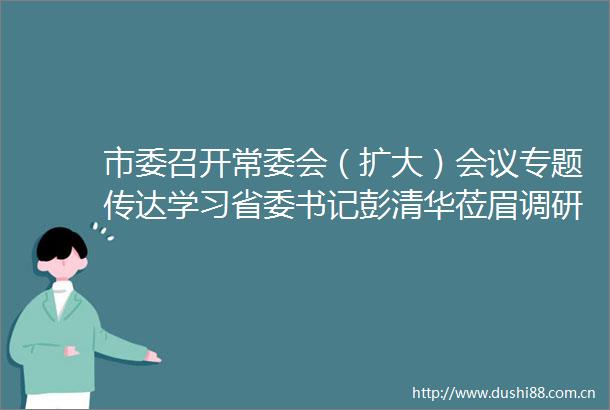 市委召开常委会（扩大）会议专题传达学习省委书记彭清华莅眉调研指示精神研究贯彻意见