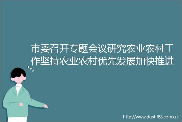 市委召开专题会议研究农业农村工作坚持农业农村优先发展加快推进乡村全面振兴温金荣主持并讲话