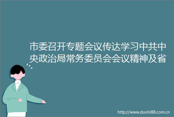 市委召开专题会议传达学习中央局常务委员会会议精神及省委相关部署要求对全市防汛工作进行再安排再部署