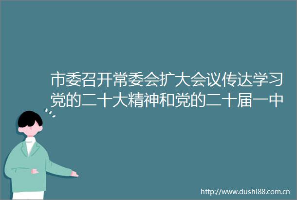 市委召开常委会扩大会议传达学习党的二十大精神和党的二十届一中全会精神研究我市贯彻落实意见曹立军主持并讲话