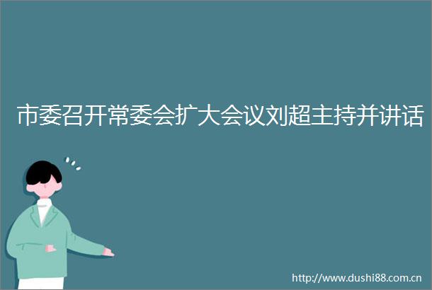 市委召开常委会扩大会议刘超主持并讲话