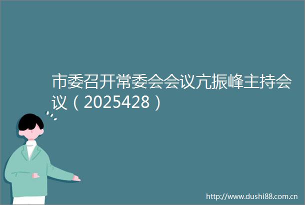 市委召开常委会会议亢振峰主持会议（2025428）