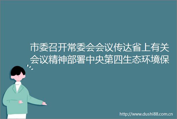 市委召开常委会会议传达省上有关会议精神部署中央第四生态环境保护督察组指出问题整改全面从严治党等工作樊维斌主持会议