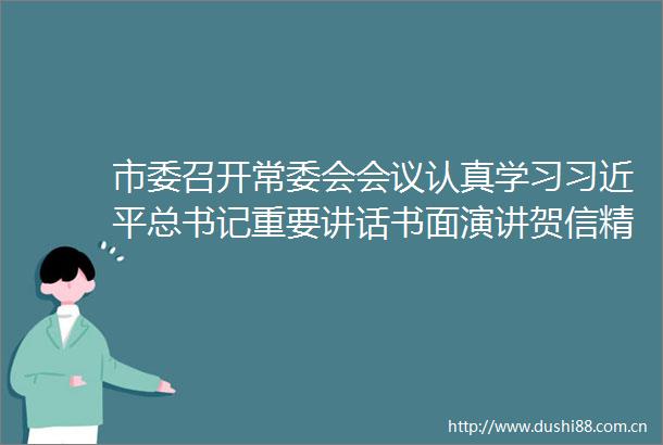 市委召开常委会会议认真学习总书记重要讲话书面演讲贺信精神研究部署科技创新对外开放网络治理等工作方红卫主持会议