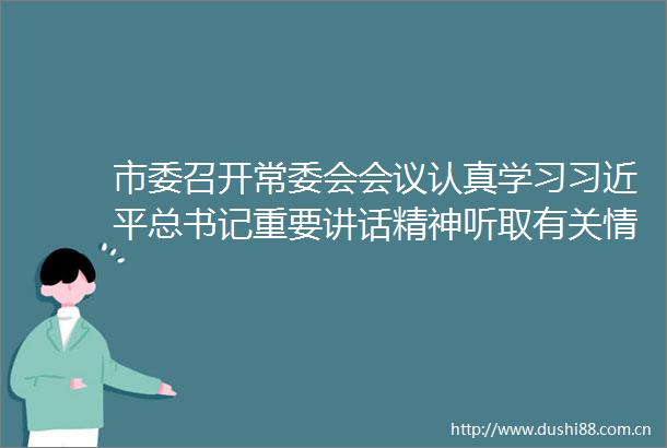 市委召开常委会会议认真学习总书记重要讲话精神听取有关情况汇报安排当前重点工作