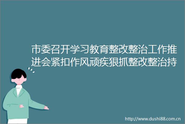 市委召开学习教育整改整治工作推进会紧扣作风顽疾狠抓整改整治持续推动学习教育走深走实见行见效