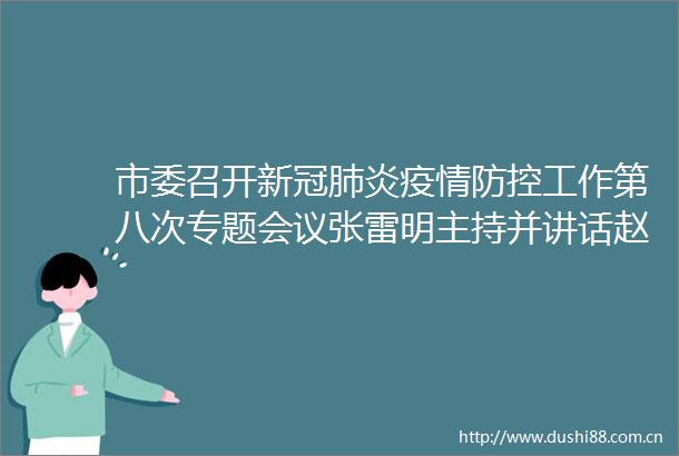 市委召开新冠肺炎疫情防控工作第八次专题会议张雷明主持并讲话赵文峰作工作部署