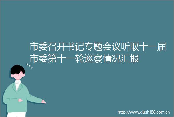 市委召开书记专题会议听取十一届市委第十一轮巡察情况汇报