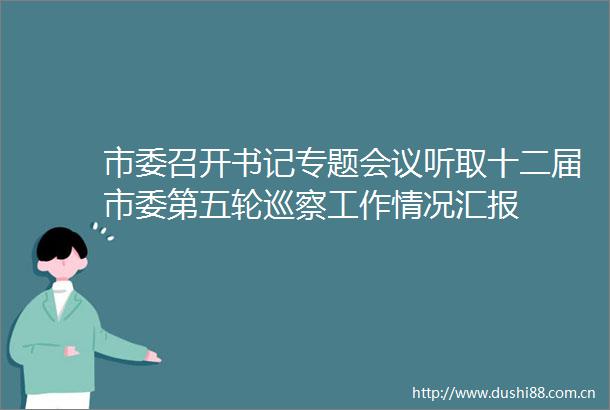 市委召开书记专题会议听取十二届市委第五轮巡察工作情况汇报