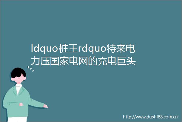 ldquo桩王rdquo特来电力压电网的充电巨头