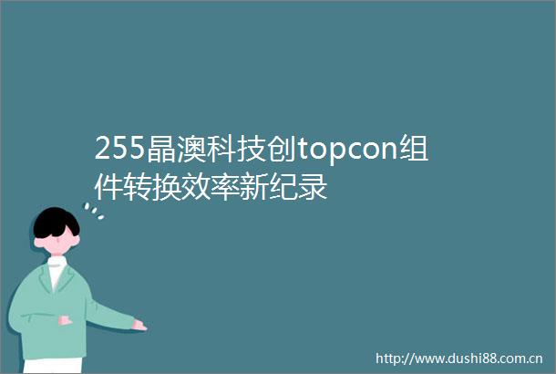 255晶澳科技创topcon组件转换效率新纪录