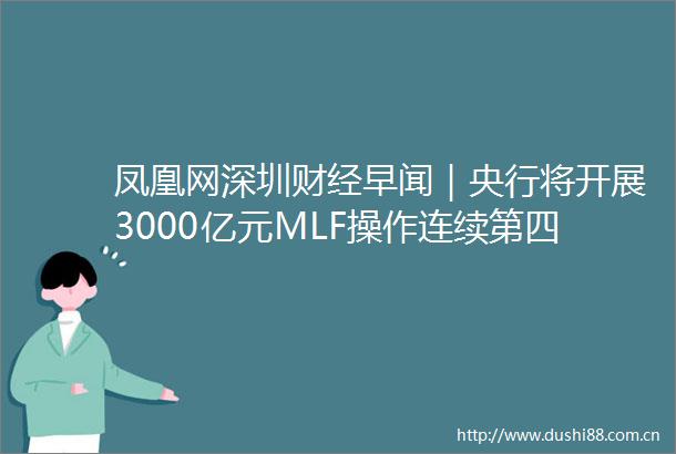 凤凰网深圳财经早闻｜央行将开展3000亿元MLF操作连续第四个月加量