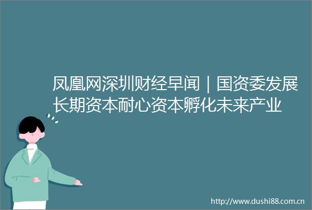 凤凰网深圳财经早闻｜国资委发展长期资本耐心资本孵化未来产业