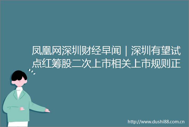 凤凰网深圳财经早闻｜深圳有望试点红筹股二次上市相关上市规则正在制定