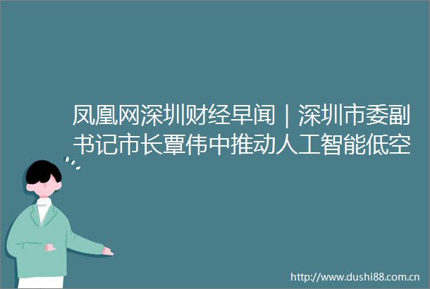 凤凰网深圳财经早闻｜深圳市委副书记市长覃伟中推动人工智能低空经济发展