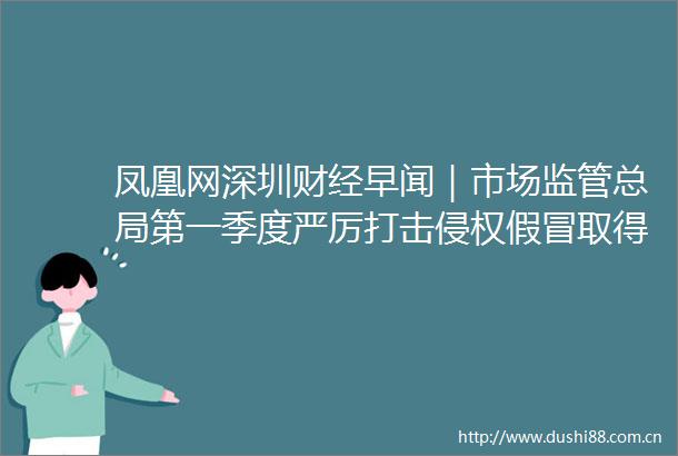 凤凰网深圳财经早闻｜市场监管总局第一季度严厉打击取得成效