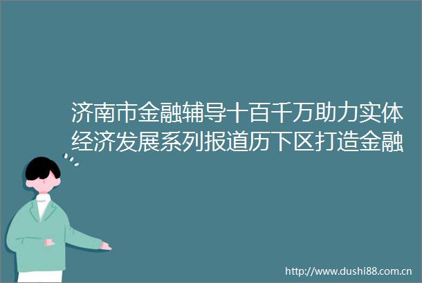 济南市金融辅导十百千万助力实体经济发展系列报道历下区打造金融管家产业链融资新模式