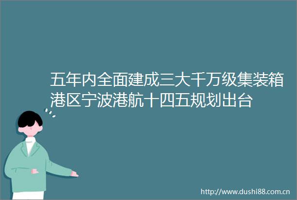 五年内全面建成三大千万级集装箱港区宁波港航十四五规划出台