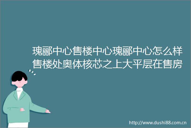 瑰郦中心售楼中心瑰郦中心怎么样售楼处奥体核芯之上大平层在售房源信息