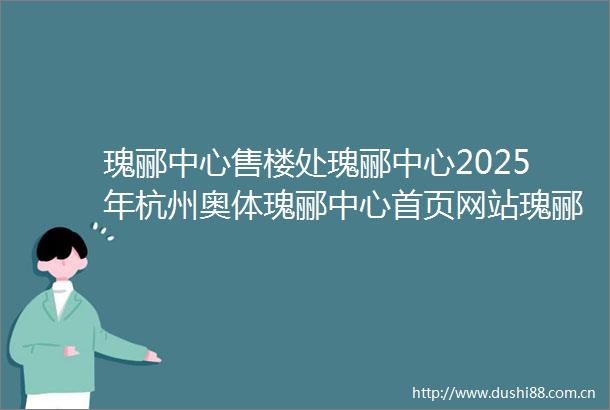 瑰郦中心售楼处瑰郦中心2025年杭州奥体瑰郦中心首页网站瑰郦中心楼盘详情价格户型