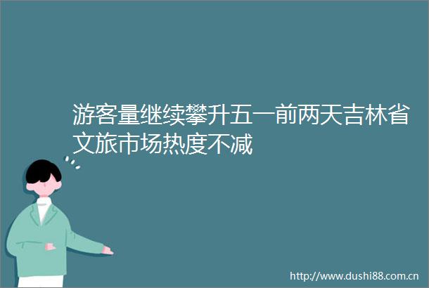 游客量继续攀升五一前两天吉林省文旅市场热度不减