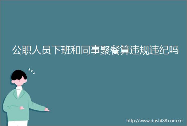 人员下班和同事聚餐算吗
