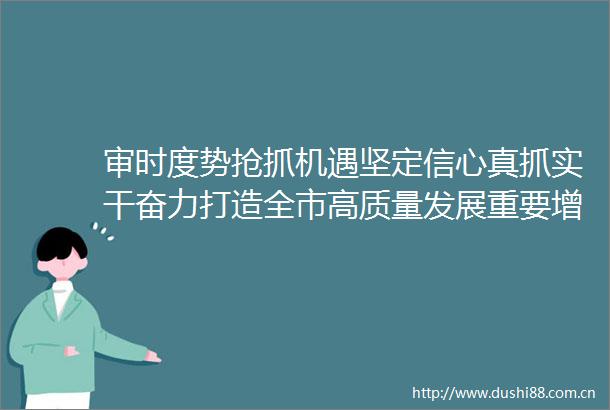 审时度势抢抓机遇坚定信心真抓实干奋力打造全市高质量发展重要增长极全域高品质美丽标杆示范地