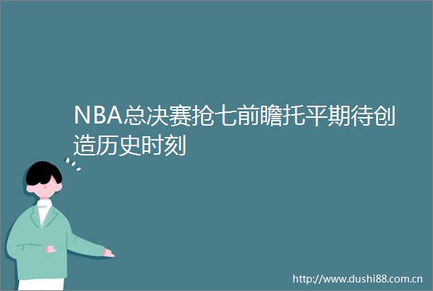 NBA总决赛抢七前瞻托平期待创造历史时刻