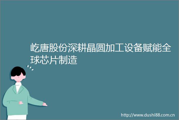 屹唐股份深耕晶圆加工设备赋能全球芯片制造