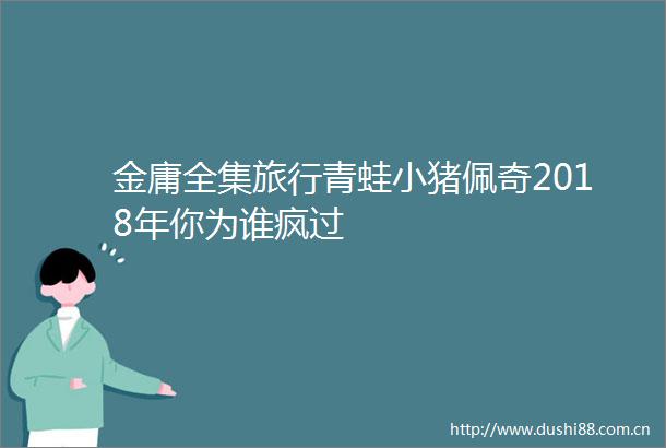 金庸全集旅行青蛙小猪佩奇2018年你为谁疯过