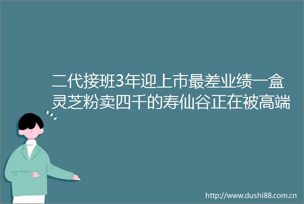 二代接班3年迎上市最差业绩一盒灵芝粉卖四千的寿仙谷正在被高端人士抛弃